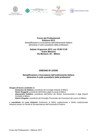 Forum dei Professionisti
                                       Edizione 2013
                   Semplificazioni e innovazione dell'ordinamento italiano
                      attraverso il ruolo sussidiario delle professioni

                         Sabato 19 gennaio 2013, ore 10.00-13.30
                                     Teatro Manzoni
                                Via Manzoni, 42 – Milano




                                    DISEGNO DI LEGGE

                Semplificazioni e innovazione dell’ordinamento italiano
                   attraverso il ruolo sussidiario delle professioni




Gruppo di lavoro costituito da
   ‐ Domenico de Stefano, presidente del Consiglio Notarile di Milano
   ‐ Paolo Giuggioli, presidente dell’Ordine degli Avvocati di Milano
   ‐ Alessandro Solidoro, presidente dell’Ordine dei Dottori Commercialisti e degli Esperti
     Contabili di Milano
   ‐ Gianni Zingales, presidente del Consiglio Provinciale dei Consulenti del Lavoro di Milano

e coordinato da Luca Antonini, professore di Diritto costituzionale e Diritto costituzionale
tributario presso la Facoltà di Giurisprudenza dell’Università di Padova




Forum dei Professionisti – Edizione 2013                                                    1
 