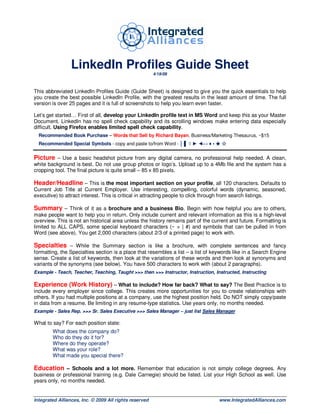 LinkedIn Profiles Guide Sheet
                                                        4/19/09



This abbreviated LinkedIn Profiles Guide (Guide Sheet) is designed to give you the quick essentials to help
you create the best possible LinkedIn Profile, with the greatest results in the least amount of time. The full
version is over 25 pages and it is full of screenshots to help you learn even faster.

Let’s get started… First of all, develop your LinkedIn profile text in MS Word and keep this as your Master
Document. LinkedIn has no spell check capability and its scrolling windows make entering data especially
difficult. Using Firefox enables limited spell check capability.
  Recommended Book Purchase – Words that Sell by Richard Bayan. Business/Marketing Thesaurus, ~$15
  Recommended Special Symbols - copy and paste to/from Word - │ ▌ ◊ ► ◄↔ ♦ • ★ ☆


Picture – Use a basic headshot picture from any digital camera, no professional help needed. A clean,
white background is best. Do not use group photos or logo’s. Upload up to a 4Mb file and the system has a
cropping tool. The final picture is quite small – 85 x 85 pixels.

Header/Headline – This is the most important section on your profile, all 120 characters. Defaults to
Current Job Title at Current Employer. Use interesting, compelling, colorful words (dynamic, seasoned,
executive) to attract interest. This is critical in attracting people to click through from search listings.

Summary – Think of it as a brochure and a business Bio. Begin with how helpful you are to others,
make people want to help you in return. Only include current and relevant information as this is a high-level
overview. This is not an historical area unless the history remains part of the current and future. Formatting is
limited to ALL CAPS, some special keyboard characters (~ > | #) and symbols that can be pulled in from
Word (see above). You get 2,000 characters (about 2/3 of a printed page) to work with.

Specialties – While the Summary section is like a brochure, with complete sentences and fancy
formatting, the Specialties section is a place that resembles a list – a list of keywords like in a Search Engine
sense. Create a list of keywords, then look at the variations of these words and then look at synonyms and
variants of the synonyms (see below). You have 500 characters to work with (about 2 paragraphs).
Example - Teach, Teacher, Teaching, Taught >>> then >>> Instructor, Instruction, Instructed, Instructing

Experience (Work History) – What to include? How far back? What to say? The Best Practice is to
include every employer since college. This creates more opportunities for you to create relationships with
others. If you had multiple positions at a company, use the highest position held. Do NOT simply copy/paste
in data from a resume. Be limiting in any resume-type statistics. Use years only, no months needed.
Example - Sales Rep. >>> Sr. Sales Executive >>> Sales Manager – just list Sales Manager

What to say? For each position state:
        What does the company do?
        Who do they do it for?
        Where do they operate?
        What was your role?
        What made you special there?

Education – Schools and a lot more. Remember that education is not simply college degrees. Any
business or professional training (e.g. Dale Carnegie) should be listed. List your High School as well. Use
years only, no months needed.


Integrated Alliances, Inc. © 2009 All rights reserved                             www.IntegratedAlliances.com
 