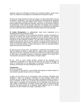 7

aplicación queda muy restringido al ámbito de la enseñanza plástica, siendo mucho
menor su incidencia en los programas y actividades de la educación musical.


El hecho que venga arropado por ideas tan gratas a la cultura democrática como las
de libertad o creatividad y que haya sido avalado por teorizaciones tan relevantes
como las de Luquet, Lowenfeld y Brittain, Stern, Freinet y, en cierta forma, Malaguzzi
parece justificar el tenaz arraigo que mantiene, sobre todo, en los primeros niveles de
la escolarización, donde apenas encuentra alternativa. No obstante, tanto el paulatino
cambio de idearios como la comprobada pobreza de sus resultados, han propiciado
que este modelo esté siendo fuertemente contestado desde hace varias décadas.


El modelo filolingüístico: La alfabetización visual como fundamento de la
disciplinarización de la educación artística
Los cambios en el ideario y en las concepciones filosóficas, sociales o ideológicas son
lentos en la historia, pero mucho más lenta es aún su aplicación a los entornos
educativos. Es por ello que todavía hoy podemos encontrar en plena vigencia fórmulas
educativas de neta inspiración ilustrada o de claro influjo romántico, como las que
acabamos de presentar. Esta es la razón, también, de que las transformaciones en el
ideario occidental que trajera el paso al siglo XX y la llegada de las vanguardias al
centro de la actividad artística no hayan encontrado su eco en la educación general,
hasta hace sólo unas pocas décadas.


El caso es que el conocido como “giro lingüístico”, característico del pensamiento del
siglo XX también ha tenido su repercusión en nuestro campo de trabajo y como
consecuencia de ello, la aplicación a la educación artística de la metáfora del lenguaje
ha dado lugar a propuestas formativas y programas centrados en el hecho de la
comunicación, más que en el objeto artístico o el sujeto creador.


Es así, como un nuevo modelo formativo, centrado en las cuestiones de la
narratividad y sustentado en la idea que las artes son otra forma de lenguaje, ha
venido a complementar los ya tradicionales de inspiración moderna que acabo de
presentar, promoviendo una visón filolingüística de las artes.

Fundamentos:
El arte es un lenguaje
En el contexto de una pujante y nueva filosofía del lenguaje es donde emerge el a
priori atractivo supuesto de que el arte es un lenguaje.


A pesar que los teóricos de la comunicación visual reconocen dificultades para
establecer y definir los elementos constitutivos de este lenguaje, parece existir
consenso en torno a algunos de ellos que pueden considerarse básicos: el punto, la
línea, la superficie, el color, la luz o la textura. Estos elementos se coordinan entre sí,
dando lugar a una especie de “estructuración de una gramática de las formas, que
haga posible la determinación de códigos visuales aptos para la intercomunicación
entre los más aptos sectores de la sociedad”, según definición que D. A. Dondis
presenta en su libro "Sintaxis de la imagen", publicado en 1973.
 