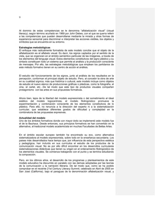 9



Al dominio de estas competencias se le denomina “alfabetización visual” (visual
literacy), según término acuñado en 1969 por John Debes, con el que se quería referir
a las competencias que pueden desarrollarse mediante la mirada y otras formas de
experiencia sensorial para discriminar e interpretar las acciones visibles, los objetos y
símbolos que se encuentra en su entorno.

Estrategias metodológicas
El enfoque más radicalmente formalista de este modelo concibe que el objeto de la
alfabetización es el alfabeto visual. Es decir, los signos captados por el sentido de la
vista, que se organizan en el ámbito semántico particular de las imágenes, a través de
los elementos del lenguaje visual. Estos elementos constitutivos del signo plástico y su
sintaxis constituyen todo un sistema que permite el análisis y la producción consciente
de mensajes. Por ello, las estrategias metodológicas que emplean los partidarios de
este método formativo tienen en su centro de acción el análisis.


El estudio del funcionamiento de los signos, junto al análisis de los resultados en la
percepción, conforman el principal objeto de estudio. Pero, al concebir la obra de arte
en su cualidad sígnica, más que histórica o cultural, este modelo incluye como objetos
de estudio el nuevo elenco de producciones gráficas o plásticas, como la fotografía, el
cine, el cartel, etc…De tal modo que este tipo de productos visuales comparten
protagonismo con las artes en sus propuestas formativas.


Ahora bien, lejos de la libertad del modelo expresionista o del sometimiento al ideal
estético del modelo logocentrista, el modelo filolingüístico promueve la
experimentación y combinación consciente de los elementos constitutivos de lo
plástico. Para ello, no renuncia a la dirección del experto ni a la sistematización
curricular, que establece diferentes grados de dificultad y complejidad en la
combinatoria de las propuestas expresivas.

Actualidad del modelo
Uno de los ámbitos formativos donde con mayor éxito se implementó este modelo fue
el de la Bauhaus. Desde entonces, sus principios formativos se han convertido en la
alternativa, al tradicional modelo academicista en muchas Facultades de Bellas Artes.


En el ámbito escolar europeo también ha encontrado su eco, como alternativa
sistematizadora al modelo expresionista, sobre todo en la enseñanza secundaria. Los
paises más desarrollados hace tiempo que, por influencia de esta perspectiva estética
y pedagógica, han incluído en sus currículos el estudio de los productos de la
comunicación visual. No es por ello difícil encontrar en los desarrollos curriculares
sistematizaciones didácticas que tienen su origen en el ordenamiento filolingüístico de
los elementos visuales. Se comienza trabajando con el punto y se termina estudiando
la composición.

Pero, en los últimos años, el desarrollo de los programas y planteamientos de este
modelo educativo ha discurrido en paralelo con las derivas adoptadas por las teorías
de la comunicación y la narración literaria. De tal modo que, como se ha podido
comprobar en el reciente 21st Century Literacy Summit, celebrado en Abril de 2005 en
San José (California), bajo el paraguas de la denominación alfabetización visual, y
 