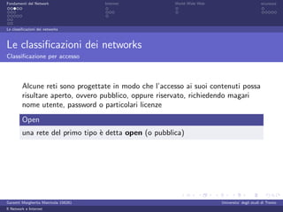 Fondamenti del Network                 Internet        World Wide Web                          sicurezza




Le classiﬁcazioni dei networks



Le classiﬁcazioni dei networks
Classiﬁcazione per accesso



         Alcune reti sono progettate in modo che l’accesso ai suoi contenuti possa
         risultare aperto, ovvero pubblico, oppure riservato, richiedendo magari
         nome utente, password o particolari licenze
         Open
         una rete del primo tipo ` detta open (o pubblica)
                                 e




Garzetti Margherita Matricola 156261                                    Universita’ degli studi di Trento
Il Network e Internet
 