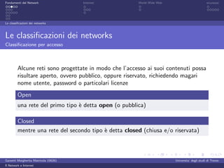 Fondamenti del Network                 Internet        World Wide Web                          sicurezza




Le classiﬁcazioni dei networks



Le classiﬁcazioni dei networks
Classiﬁcazione per accesso



         Alcune reti sono progettate in modo che l’accesso ai suoi contenuti possa
         risultare aperto, ovvero pubblico, oppure riservato, richiedendo magari
         nome utente, password o particolari licenze
         Open
         una rete del primo tipo ` detta open (o pubblica)
                                 e

         Closed
         mentre una rete del secondo tipo ` detta closed (chiusa e/o riservata)
                                          e



Garzetti Margherita Matricola 156261                                    Universita’ degli studi di Trento
Il Network e Internet
 
