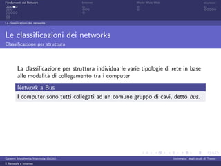 Fondamenti del Network                 Internet           World Wide Web                          sicurezza




Le classiﬁcazioni dei networks



Le classiﬁcazioni dei networks
Classiﬁcazione per struttura




         La classiﬁcazione per struttura individua le varie tipologie di rete in base
         alle modalit` di collegamento tra i computer
                     a
         Network a Bus
         I computer sono tutti collegati ad un comune gruppo di cavi, detto bus.




Garzetti Margherita Matricola 156261                                       Universita’ degli studi di Trento
Il Network e Internet
 