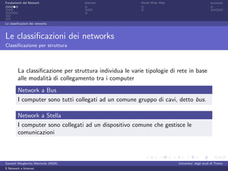 Fondamenti del Network                 Internet           World Wide Web                          sicurezza




Le classiﬁcazioni dei networks



Le classiﬁcazioni dei networks
Classiﬁcazione per struttura




         La classiﬁcazione per struttura individua le varie tipologie di rete in base
         alle modalit` di collegamento tra i computer
                     a
         Network a Bus
         I computer sono tutti collegati ad un comune gruppo di cavi, detto bus.

         Network a Stella
         I computer sono collegati ad un dispositivo comune che gestisce le
         comunicazioni



Garzetti Margherita Matricola 156261                                       Universita’ degli studi di Trento
Il Network e Internet
 