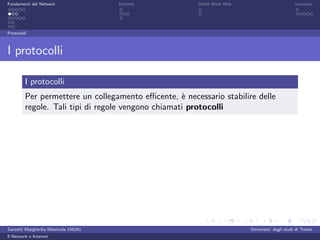 Fondamenti del Network                 Internet        World Wide Web                          sicurezza




Protocolli



I protocolli

         I protocolli
         Per permettere un collegamento eﬃcente, ` necessario stabilire delle
                                                    e
         regole. Tali tipi di regole vengono chiamati protocolli




Garzetti Margherita Matricola 156261                                    Universita’ degli studi di Trento
Il Network e Internet
 