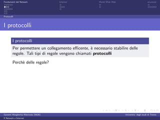 Fondamenti del Network                 Internet        World Wide Web                          sicurezza




Protocolli



I protocolli

         I protocolli
         Per permettere un collegamento eﬃcente, ` necessario stabilire delle
                                                    e
         regole. Tali tipi di regole vengono chiamati protocolli

         Perch` delle regole?
              e




Garzetti Margherita Matricola 156261                                    Universita’ degli studi di Trento
Il Network e Internet
 
