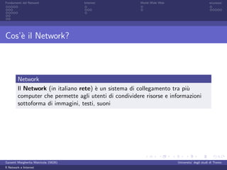 Fondamenti del Network                 Internet         World Wide Web                          sicurezza




Cos’` il Network?
    e



         Network
         Il Network (in italiano rete) ` un sistema di collegamento tra pi`
                                       e                                  u
         computer che permette agli utenti di condividere risorse e informazioni
         sottoforma di immagini, testi, suoni




Garzetti Margherita Matricola 156261                                     Universita’ degli studi di Trento
Il Network e Internet
 