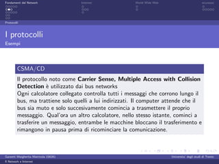 Fondamenti del Network                 Internet          World Wide Web                          sicurezza




Protocolli



I protocolli
Esempi




         CSMA/CD
         Il protocollo noto come Carrier Sense, Multiple Access with Collision
         Detection ` utilizzato dai bus networks
                      e
         Ogni calcolatore collegato controlla tutti i messaggi che corrono lungo il
         bus, ma trattiene solo quelli a lui indirizzati. Il computer attende che il
         bus sia muto e solo succesivamente comincia a trasmettere il proprio
         messaggio. Qual’ora un altro calcolatore, nello stesso istante, cominci a
         trasferire un messaggio, entrambe le macchine bloccano il trasferimento e
         rimangono in pausa prima di ricominciare la comunicazione.



Garzetti Margherita Matricola 156261                                      Universita’ degli studi di Trento
Il Network e Internet
 