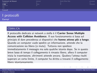 Fondamenti del Network                 Internet          World Wide Web                          sicurezza




Protocolli



I protocolli
Esempi



         CSMA/CA
         Il protocollo dedicato ai network a stella ` il Carrier Sense Multiple
                                                    e
         Access with Collision Avoidance. Il suo funzionamento si basa sul
         principio di dare precedenza ai dispositivi che hanno atteso pi` a lungo.
                                                                            u
         Quando un computer vuole spedire un informazione, attende che la
         comunicazione sia libera (o muta). Tuttavia non spedisce
         immediatamente il messagio ma solo qualche istante dopo. Se in questo
         breve lasso di tempo il collegamento ` rimasto libero, allora il computer
                                                 e
         inizia la trasmissione, altrimenti attende ancora. Qualora l’attesa risulti
         superare un certo limite, il computer ha diritto a trovarsi il collegamento
         libero istantaneamente.

Garzetti Margherita Matricola 156261                                      Universita’ degli studi di Trento
Il Network e Internet
 