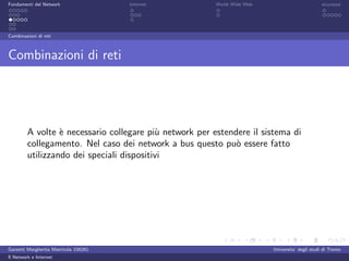 Fondamenti del Network                 Internet          World Wide Web                          sicurezza




Combinazioni di reti



Combinazioni di reti




         A volte ` necessario collegare pi` network per estendere il sistema di
                  e                        u
         collegamento. Nel caso dei network a bus questo pu` essere fatto
                                                              o
         utilizzando dei speciali dispositivi




Garzetti Margherita Matricola 156261                                      Universita’ degli studi di Trento
Il Network e Internet
 
