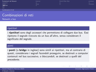 Fondamenti del Network                 Internet          World Wide Web                          sicurezza




Combinazioni di reti



Combinazioni di reti
Network a bus



         ripetitori
         i ripetitori sono degli accessori che permettono di collegare due bus. Essi
         ripetono il segnale ricevuto da un bus all’altro, senza considerare il
         signiﬁcato del segnale.

         ponti
         i ponti (o bridge in inglese) sono simili ai ripetitori, ma al contrario di
         questi, considerano i segnali facendoli proseguire, se destinati a computer
         contenuti nel bus successivo, o bloccandoli, se destinati a quelli del
         precedente.


Garzetti Margherita Matricola 156261                                      Universita’ degli studi di Trento
Il Network e Internet
 