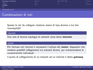 Fondamenti del Network                 Internet           World Wide Web                          sicurezza




Combinazioni di reti



Combinazioni di reti

         Spesso le reti da collegare risultano essere di tipo diverso o tra loro
         incompatibili
         internet
         Una rete di diverse tipologie di network viene detta internet

         router
         Per formare reti internet ` necessario l’utilizzo dei router, dispositivi che
                                     e
         rendono possibili collegamenti tra network diversi, pur mantenendone le
         caratteristiche individuali
         il punto di collegamento di un network ad un internet ` detto gateway
                                                               e


Garzetti Margherita Matricola 156261                                       Universita’ degli studi di Trento
Il Network e Internet
 
