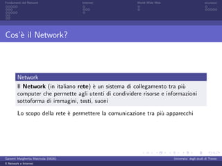 Fondamenti del Network                 Internet         World Wide Web                          sicurezza




Cos’` il Network?
    e



         Network
         Il Network (in italiano rete) ` un sistema di collegamento tra pi`
                                       e                                  u
         computer che permette agli utenti di condividere risorse e informazioni
         sottoforma di immagini, testi, suoni

         Lo scopo della rete ` permettere la comunicazione tra pi` apparecchi
                             e                                   u




Garzetti Margherita Matricola 156261                                     Universita’ degli studi di Trento
Il Network e Internet
 