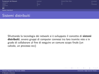 Fondamenti del Network                 Internet          World Wide Web                          sicurezza




Sistemi distribuiti



Sistemi distribuiti




         Sfruttando la tecnologia dei network si ` sviluppato il concetto di sistemi
                                                 e
         distribuiti, ovvero gruppi di computer connessi tra loro tramite rete e in
         grado di collaborare al ﬁne di eseguire un comune scopo ﬁnale (un
         calcolo, un processo ecc)




Garzetti Margherita Matricola 156261                                      Universita’ degli studi di Trento
Il Network e Internet
 