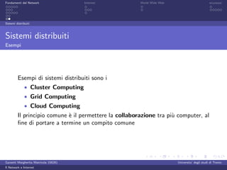 Fondamenti del Network                 Internet         World Wide Web                          sicurezza




Sistemi distribuiti



Sistemi distribuiti
Esempi




         Esempi di sistemi distribuiti sono i
              • Cluster Computing
              • Grid Computing
              • Cloud Computing
         Il principio comune ` il permettere la collaborazione tra pi` computer, al
                             e                                       u
         ﬁne di portare a termine un compito comune




Garzetti Margherita Matricola 156261                                     Universita’ degli studi di Trento
Il Network e Internet
 