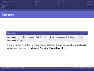 Fondamenti del Network                 Internet         World Wide Web                          sicurezza




Internet



         Internet
         Internet (con la i maiuscola) ` il pi` diﬀuso esempio di internet, ovvero
                                       e      u
         una rete di reti
         Ogni gruppo di network connessi ad Internet ` costruito e disciplinato da
                                                     e
         organizzazioni dette Internet Service Providers, ISP.




Garzetti Margherita Matricola 156261                                     Universita’ degli studi di Trento
Il Network e Internet
 