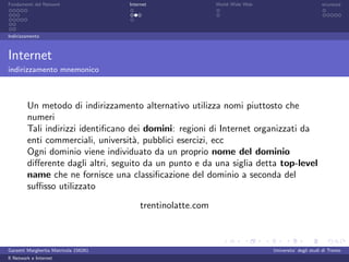 Fondamenti del Network                 Internet                World Wide Web                          sicurezza




Indirizzamento



Internet
indirizzamento mnemonico



         Un metodo di indirizzamento alternativo utilizza nomi piuttosto che
         numeri
         Tali indirizzi identiﬁcano dei domini: regioni di Internet organizzati da
         enti commerciali, universit`, pubblici esercizi, ecc
                                     a
         Ogni dominio viene individuato da un proprio nome del dominio
         diﬀerente dagli altri, seguito da un punto e da una siglia detta top-level
         name che ne fornisce una classiﬁcazione del dominio a seconda del
         suﬃsso utilizzato
                                           trentinolatte.com



Garzetti Margherita Matricola 156261                                            Universita’ degli studi di Trento
Il Network e Internet
 