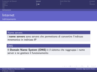 Fondamenti del Network                 Internet        World Wide Web                          sicurezza




Indirizzamento



Internet
indirizzamento




         Name servers
         i name servers sono servers che permettono di convertire l’indirzzo
         mnemonico in indirizzo IP

         DNS
         Il Domain Name System (DNS) ` il sistema che raggruppa i name
                                             e
         server e ne gestisce il funzionamento




Garzetti Margherita Matricola 156261                                    Universita’ degli studi di Trento
Il Network e Internet
 