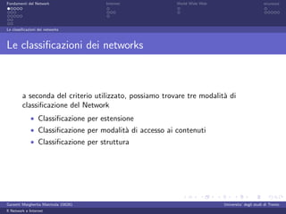 Fondamenti del Network                 Internet          World Wide Web                          sicurezza




Le classiﬁcazioni dei networks



Le classiﬁcazioni dei networks



         a seconda del criterio utilizzato, possiamo trovare tre modalit` di
                                                                        a
         classiﬁcazione del Network
             • Classiﬁcazione per estensione
             • Classiﬁcazione per modalit` di accesso ai contenuti
                                         a
             • Classiﬁcazione per struttura




Garzetti Margherita Matricola 156261                                      Universita’ degli studi di Trento
Il Network e Internet
 