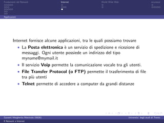 Fondamenti del Network                 Internet             World Wide Web                          sicurezza




Applicazioni




         Internet fornisce alcune applicazioni, tra le quali possiamo trovare
               • La Posta elettronica ` un servizio di spedizione e ricezione di
                                      e
                  messaggi. Ogni utente possiede un indirizzo del tipo
                  myname@mymail.it
               • Il servizio Voip permette la comunicazione vocale tra gli utenti.
               • File Transfer Protocol (o FTP) permette il trasferimento di ﬁle
                  tra pi` utenti
                        u
               • Telnet permette di accedere a computer da grandi distanze




Garzetti Margherita Matricola 156261                                         Universita’ degli studi di Trento
Il Network e Internet
 