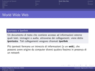 Fondamenti del Network                 Internet          World Wide Web                          sicurezza




World Wide Web



         Ipertesto e Iperlink
         Un documento di testo che contiene accesso ad informazioni esterne
         quali testi, immagini o audio, attraverso dei collegamenti, viene detto
         ipertesto. Tali collegamenti vengono chiamati iperlink

         Pi` ipertesti formano un intreccio di informazioni (o un web), che
           u
         possono avere origine da computer diversi qualora fossimo in presenza di
         un network




Garzetti Margherita Matricola 156261                                      Universita’ degli studi di Trento
Il Network e Internet
 