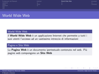 Fondamenti del Network                 Internet       World Wide Web                          sicurezza




World Wide Web



         World Wide Web
         il World Wide Web ` un applicazione Internet che permette a tutti i
                                e
         suoi utenti l’accesso ad un vastissimo intreccio di informazioni

         Pagina e Sito Web
         La Pagina Web ` un documento ipertestuale contenuto nel web. Pi`
                        e                                               u
         pagine web compongono un Sito Web




Garzetti Margherita Matricola 156261                                   Universita’ degli studi di Trento
Il Network e Internet
 