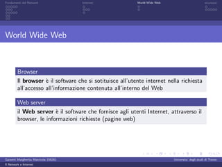 Fondamenti del Network                 Internet            World Wide Web                          sicurezza




World Wide Web



         Browser
         Il browser ` il software che si sotituisce all’utente internet nella richiesta
                     e
         all’accesso all’informazione contenuta all’interno del Web

         Web server
         il Web server ` il software che fornisce agli utenti Internet, attraverso il
                         e
         browser, le informazioni richieste (pagine web)




Garzetti Margherita Matricola 156261                                        Universita’ degli studi di Trento
Il Network e Internet
 