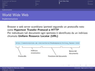 Fondamenti del Network                 Internet          World Wide Web                          sicurezza




Implementazione



World Wide Web
Implementazione


         Browser e web server scambiano ipertesti seguendo un protocollo noto
         come Hypertext Transfer Protocol o HTTP
         Per individuare tali documenti ogni ipertesto ` identiﬁcato da un indirizzo
                                                       e
         chiamato Uniform Resource Locator (URL)




Garzetti Margherita Matricola 156261                                      Universita’ degli studi di Trento
Il Network e Internet
 