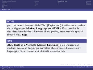 Fondamenti del Network                 Internet          World Wide Web                          sicurezza




HTML e XML




         HTML
         per i documenti ipertestuali del Web (Pagine web) ` utilizzato un codice,
                                                               e
         detto Hypertext Markup Language (o HTML). Esso descrive la
         visualizzazione dei dati all’interno di una pagina, attraverso dei speciali
         simboli, detti tags

         XML
         XML (sigla di eXtensible Markup Language) ` un linguaggio di
                                                             e
         markup, ovvero un linguaggio marcatore che consente di creare nuovi
         linguaggi o di estenderne altri utilizzati in ambito web.




Garzetti Margherita Matricola 156261                                      Universita’ degli studi di Trento
Il Network e Internet
 