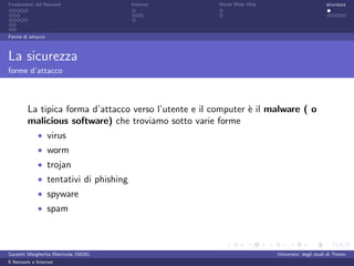 Fondamenti del Network                 Internet        World Wide Web                          sicurezza




Forme di attacco



La sicurezza
forme d’attacco




         La tipica forma d’attacco verso l’utente e il computer ` il malware ( o
                                                                e
         malicious software) che troviamo sotto varie forme
             • virus
             • worm
             • trojan
             • tentativi di phishing
             • spyware
             • spam




Garzetti Margherita Matricola 156261                                    Universita’ degli studi di Trento
Il Network e Internet
 