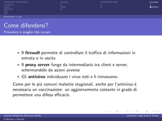 Fondamenti del Network                  Internet          World Wide Web                          sicurezza




Prevenzioni e cure



Come difendersi?
Prevenire ` meglio che curare
          e




             • Il ﬁrewall permette di controllare il traﬃco di informazioni in
                  entrata e in uscita
             • Il proxy server funge da intermediario tra client e server,
                  schermandolo da azioni avverse
             • Gli antivirus individuano i virus noti e li rimuovono.
         Come per le pi` comuni malattie stagionali, anche per l’antivirus `
                        u                                                  e
         necessaria un vaccinazione: un aggiornamento costante in grado di
         permettere una difesa eﬃcacie.



Garzetti Margherita Matricola 156261                                       Universita’ degli studi di Trento
Il Network e Internet
 