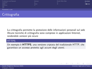 Fondamenti del Network                 Internet         World Wide Web                          sicurezza




Prevenzioni e cure



Crittograﬁa



         La crittograﬁa permette la protezione delle informazioni personali sul web
         Alcune tecniche di crittograﬁa sono comprese in applicazioni Internet,
         rendendole versioni pi` sicure
                               u
         HTTPS
         Un esempio ` HTTPS, una versione criptata del tradizionale HTTP, che
                     e
         garantisce un accesso protetto agli accunt degli utenti.




Garzetti Margherita Matricola 156261                                     Universita’ degli studi di Trento
Il Network e Internet
 