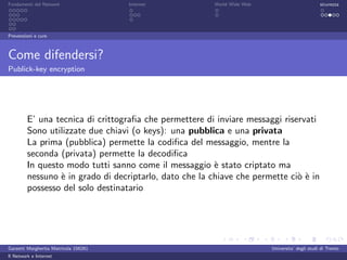 Fondamenti del Network                 Internet          World Wide Web                          sicurezza




Prevenzioni e cure



Come difendersi?
Publick-key encryption




         E’ una tecnica di crittograﬁa che permettere di inviare messaggi riservati
         Sono utilizzate due chiavi (o keys): una pubblica e una privata
         La prima (pubblica) permette la codiﬁca del messaggio, mentre la
         seconda (privata) permette la decodiﬁca
         In questo modo tutti sanno come il messaggio ` stato criptato ma
                                                         e
         nessuno ` in grado di decriptarlo, dato che la chiave che permette ci` ` in
                 e                                                            oe
         possesso del solo destinatario




Garzetti Margherita Matricola 156261                                      Universita’ degli studi di Trento
Il Network e Internet
 
