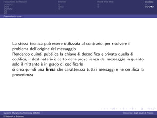 Fondamenti del Network                 Internet         World Wide Web                          sicurezza




Prevenzioni e cure




         La stessa tecnica pu` essere utilizzata al contrario, per risolvere il
                               o
         problema dell’origine del messaggio
         Rendendo quindi pubblica la chiave di decodiﬁca e privata quella di
         codiﬁca, il destinatario ` certo della provenienza del messaggio in quanto
                                  e
         solo il mittente ` in grado di codiﬁcarlo
                          e
         si crea quindi una ﬁrma che caratterizza tutti i messaggi e ne certiﬁca la
         provenienza




Garzetti Margherita Matricola 156261                                     Universita’ degli studi di Trento
Il Network e Internet
 