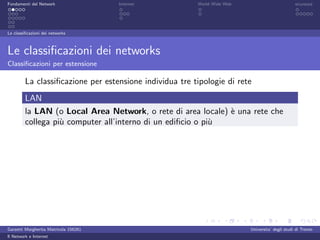 Fondamenti del Network                 Internet          World Wide Web                          sicurezza




Le classiﬁcazioni dei networks



Le classiﬁcazioni dei networks
Classiﬁcazioni per estensione

         La classiﬁcazione per estensione individua tre tipologie di rete
         LAN
         la LAN (o Local Area Network, o rete di area locale) ` una rete che
                                                              e
         collega pi` computer all’interno di un ediﬁcio o pi`
                   u                                        u




Garzetti Margherita Matricola 156261                                      Universita’ degli studi di Trento
Il Network e Internet
 