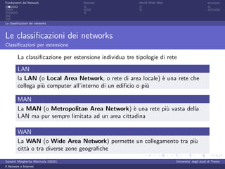 Fondamenti del Network                 Internet          World Wide Web                          sicurezza




Le classiﬁcazioni dei networks



Le classiﬁcazioni dei networks
Classiﬁcazioni per estensione

         La classiﬁcazione per estensione individua tre tipologie di rete
         LAN
         la LAN (o Local Area Network, o rete di area locale) ` una rete che
                                                              e
         collega pi` computer all’interno di un ediﬁcio o pi`
                   u                                        u

         MAN
         La MAN (o Metropolitan Area Network) ` una rete pi` vasta della
                                                    e      u
         LAN ma pur sempre limitata ad un area cittadina

         WAN
         La WAN (o Wide Area Network) permette un collegamento tra pi`
                                                                     u
         citt` o tra diverse zone geograﬁche
             a
Garzetti Margherita Matricola 156261                                      Universita’ degli studi di Trento
Il Network e Internet
 