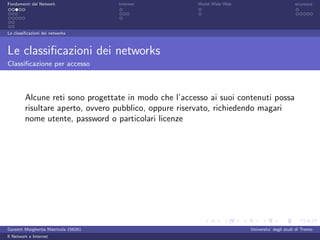 Fondamenti del Network                 Internet        World Wide Web                          sicurezza




Le classiﬁcazioni dei networks



Le classiﬁcazioni dei networks
Classiﬁcazione per accesso



         Alcune reti sono progettate in modo che l’accesso ai suoi contenuti possa
         risultare aperto, ovvero pubblico, oppure riservato, richiedendo magari
         nome utente, password o particolari licenze




Garzetti Margherita Matricola 156261                                    Universita’ degli studi di Trento
Il Network e Internet
 