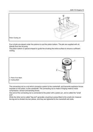 4JB1-TC Engine-10
Piston Cooling Jet
Four oil jets are placed under the pistons to cool the piston bottom. The jets are supplied with oil,
directly from the oil pump.
The piston bottom is special shaped to guide the oil along the entire surface to ensure a sufficient
cooling.
1. Piston Front Mark
2. Casting Mark
The connecting rod is a rod which connects a piston to the crankshaft, and transmits explosion forces
imposed on the piston, to the crankshaft. The connecting rod is made of forging metal to resist
compression, tension and bending forces.
One end of the connecting rod is connected to the piston with a piston pin, and is called the "small
end".
While the other end is called "big end" generally a bushing is press-fitted to the small end, however
the big end is divided into two pieces, and they are tightened to the crankshaft with bolts.
 