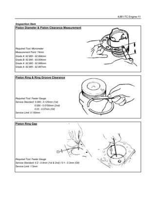 4JB1-TC Engine-11
Inspection Item
Piston Diameter & Piston Clearance Measurement
Required Tool: Micrometer
Measurement Point: 74mm
Grade A: 92.985 - 92.994mm
Grade B: 92.995 - 93.004mm
Grade A: 92.985 - 92.996mm
Grade A: 92.985 - 92.997mm
Piston Ring & Ring Groove Clearance
Required Tool: Feeler Gauge
Service Standard: 0.090 - 0.125mm (1st)
0.050 - 0.0750mm (2nd)
0.03 - 0.07mm (Oil)
Service Limit: 0.150mm
Piston Ring Gap
Required Tool: Feeler Gauge
Service Standard: 0.2 - 0.4mm (1st & 2nd) / 0.1 - 0.3mm (Oil)
Service Limit: 1.5mm
 