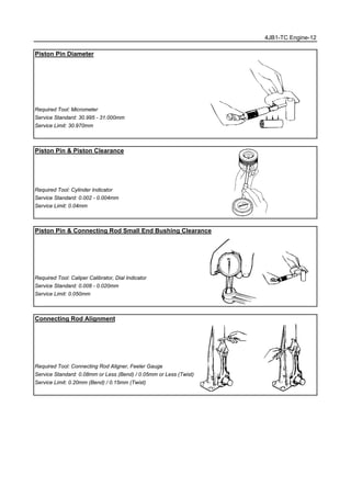 4JB1-TC Engine-12
Piston Pin Diameter
Required Tool: Micrometer
Service Standard: 30.995 - 31.000mm
Service Limit: 30.970mm
Piston Pin & Piston Clearance
Required Tool: Cylinder Indicator
Service Standard: 0.002 - 0.004mm
Service Limit: 0.04mm
Piston Pin & Connecting Rod Small End Bushing Clearance
Required Tool: Caliper Calibrator, Dial Indicator
Service Standard: 0.008 - 0.020mm
Service Limit: 0.050mm
Connecting Rod Alignment
Required Tool: Connecting Rod Aligner, Feeler Gauge
Service Standard: 0.08mm or Less (Bend) / 0.05mm or Less (Twist)
Service Limit: 0.20mm (Bend) / 0.15mm (Twist)
 