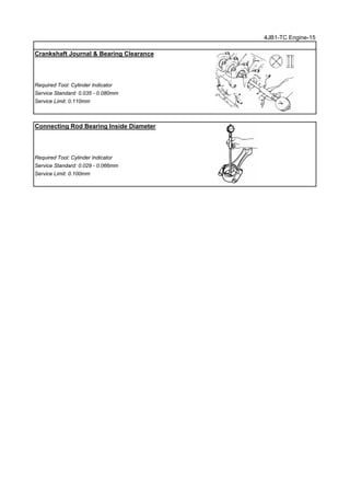4JB1-TC Engine-15
Crankshaft Journal & Bearing Clearance
Required Tool: Cylinder Indicator
Service Standard: 0.035 - 0.080mm
Service Limit: 0.110mm
Connecting Rod Bearing Inside Diameter
Required Tool: Cylinder Indicator
Service Standard: 0.029 - 0.066mm
Service Limit: 0.100mm
 