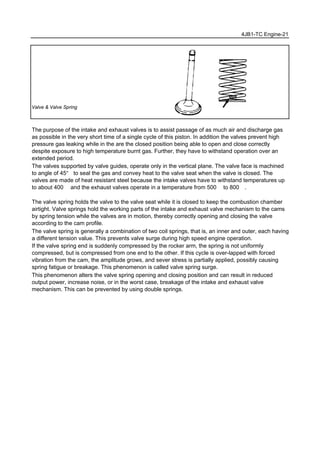 4JB1-TC Engine-21
Valve & Valve Spring
The purpose of the intake and exhaust valves is to assist passage of as much air and discharge gas
as possible in the very short time of a single cycle of this piston. In addition the valves prevent high
pressure gas leaking while in the are the closed position being able to open and close correctly
despite exposure to high temperature burnt gas. Further, they have to withstand operation over an
extended period.
The valves supported by valve guides, operate only in the vertical plane. The valve face is machined
to angle of 45° to seal the gas and convey heat to the valve seat when the valve is closed. The
valves are made of heat resistant steel because the intake valves have to withstand temperatures up
to about 400℃ and the exhaust valves operate in a temperature from 500℃ to 800℃.
The valve spring holds the valve to the valve seat while it is closed to keep the combustion chamber
airtight. Valve springs hold the working parts of the intake and exhaust valve mechanism to the cams
by spring tension while the valves are in motion, thereby correctly opening and closing the valve
according to the cam profile.
The valve spring is generally a combination of two coil springs, that is, an inner and outer, each having
a different tension value. This prevents valve surge during high speed engine operation.
If the valve spring end is suddenly compressed by the rocker arm, the spring is not uniformly
compressed, but is compressed from one end to the other. If this cycle is over-lapped with forced
vibration from the cam, the amplitude grows, and sever stress is partially applied, possibly causing
spring fatigue or breakage. This phenomenon is called valve spring surge.
This phenomenon alters the valve spring opening and closing position and can result in reduced
output power, increase noise, or in the worst case, breakage of the intake and exhaust valve
mechanism. This can be prevented by using double springs.
 