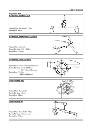 4JB1-TC Engine-22
Inspection Item
Rocker Arm Shaft Run-out
Required Tool: Dial Indicator, V-Block
Service Limit: 0.2mm
Rocker Arm Shaft Outside Diameter
Required Tool: Micrometer
Service Standard: 18.98 - 19.00mm
Service Limit: 18.90mm
Rocker Arm Inside Diameter
Required Tool: Caliper Calibrator, Dial Indicator
Service Standard: 19.010 - 19.030mm
0.01 - 0.05mm (Clearance)
Service Limit: 19.100mm
0.20mm (Clearance)
Camshaft End Play
Required Tool: Dial Indicator
Service Standard: 0.08mm
Service Limit: 0.20mm
Camshaft Run-out
Required Tool: Dial Indicator, V-Block
Service Standard: 0.02mm or Less
Service Limit: 0.10mm
 