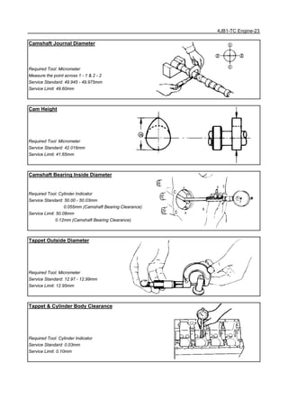 4JB1-TC Engine-23
Camshaft Journal Diameter
Required Tool: Micrometer
Measure the point across 1 - 1 & 2 - 2
Service Standard: 49.945 - 49.975mm
Service Limit: 49.60mm
Cam Height
Required Tool: Micrometer
Service Standard: 42.016mm
Service Limit: 41.65mm
Camshaft Bearing Inside Diameter
Required Tool: Cylinder Indicator
Service Standard: 50.00 - 50.03mm
0.055mm (Camshaft Bearing Clearance)
Service Limit: 50.08mm
0.12mm (Camshaft Bearing Clearance)
Tappet Outside Diameter
Required Tool: Micrometer
Service Standard: 12.97 - 12.99mm
Service Limit: 12.95mm
Tappet & Cylinder Body Clearance
Required Tool: Cylinder Indicator
Service Standard: 0.03mm
Service Limit: 0.10mm
 