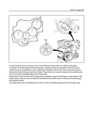 4JB1-TC Engine-28
In case the gear case is removed, two or three different timing marks are visible on the gears.
To inspect or set the aligning of the timing gear, inspection holes are available in the timing case.
Under normal circumstances, a cover seals these inspection holes. When the covers are removed,
the second mark of the gear becomes visible. These marks are used for aligning timing related parts
that do not require disassembling of the timing case.
Please take in account that when timing gears are aligned using the timing gear marks shown in the
picture above, that you have to rotate the crankshaft to top dead center to check the timing through
the inspection holes.
Top dead center can be identified by the marks on the crankshaft pulley and the timing gear case.
42
21
31
37
42
 