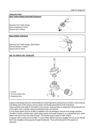 4JB1-TC Engine-33
Inspection Item
Gear Teeth & Body Inner Wall Clearance
Required Tool: Feeler Gauge
Service Standard: 0.14mm
Service Limit: 0.20mm
Gear & Body Clearance
Required Tool: Feeler Gauge, Steel Square
Service Standard: 0.06mm
Service Limit: 0.15mm
OIL FILTER & OIL COOLER
1. Oil Filter
2. Oil Cooler Relief Valve
3. Regulating Valve
Engine oil will slowly become contaminated by metal fragments produced by the friction of the working
and sliding parts of the engine, and by carbon and sludge generated by fuel combustion.
Heavy sediment will settle to the bottom of the oil pan, while particles in suspension will be fed with the
oil to engine parts, possibly causing accelerated wear and seizure.
It is for these reason that an oil filter is installed in the oil passage to remove such foreign particles.
The filter is either a full-flow type, which allows all the oil to pass through it, or a partial-flow type, which
allows only part of the oil to pass through. The full-flow type is used for 4JB1 engine.
A bypass valve is built into the oil filter. In case of filter element become clogged, the oil can be directly
fed to the oil gallery without going through the element. Thus safe lubrication of the system is
assumed.
1
2
3
 