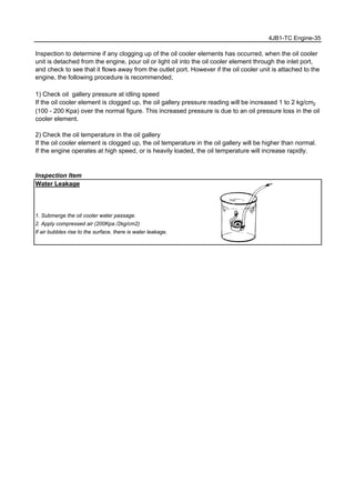 4JB1-TC Engine-35
Inspection to determine if any clogging up of the oil cooler elements has occurred, when the oil cooler
unit is detached from the engine, pour oil or light oil into the oil cooler element through the inlet port,
and check to see that it flows away from the outlet port. However if the oil cooler unit is attached to the
engine, the following procedure is recommended;
1) Check oil gallery pressure at idling speed
If the oil cooler element is clogged up, the oil gallery pressure reading will be increased 1 to 2 kg/cm2
(100 - 200 Kpa) over the normal figure. This increased pressure is due to an oil pressure loss in the oil
cooler element.
2) Check the oil temperature in the oil gallery
If the oil cooler element is clogged up, the oil temperature in the oil gallery will be higher than normal.
If the engine operates at high speed, or is heavily loaded, the oil temperature will increase rapidly.
Inspection Item
Water Leakage
1. Submerge the oil cooler water passage.
2. Apply compressed air (200Kpa /2kg/cm2)
If air bubbles rise to the surface, there is water leakage.
 