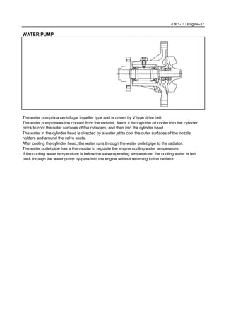 4JB1-TC Engine-37
WATER PUMP
The water pump is a centrifugal impeller type and is driven by V type drive belt.
The water pump draws the coolant from the radiator, feeds it through the oil cooler into the cylinder
block to cool the outer surfaces of the cylinders, and then into the cylinder head.
The water in the cylinder head is directed by a water jet to cool the outer surfaces of the nozzle
holders and around the valve seats.
After cooling the cylinder head, the water runs through the water outlet pipe to the radiator.
The water outlet pipe has a thermostat to regulate the engine cooling water temperature.
If the cooling water temperature is below the valve operating temperature, the cooling water is fed
back through the water pump by-pass into the engine without returning to the radiator.
 