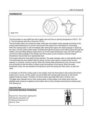 4JB1-TC Engine-38
THERMOSTAT
1. Jiggle Valve
The thermostat is a wax pellet type with a jiggle valve and has an opening temperature of 82°C - 95 °
C. The full opening valve lift is more than 10 mm.
The thermostat opens and closes the water outlet pipe and radiator water passage according to the
cooling water temperature to control it and prevent the engine from overheating or overcooling.
When the cooling water is cold immediately after starting the engine, the water passage is closed by
the valve, and the cooling water keeps circulating through the by-pass circuit without going through the
radiator, thus permitting speedy engine warm up. As the water temperature rises, the valve opens to
connect the water passage to the radiator and the by-pass circuit is closed so that the engine
temperature may be kept at an appropriate level.
If the engine becomes overcooled during operation, the water passage valve is automatically closed.
This thermostat has wax sealed inside its casing, and the valve opens or closes when the wax
expands or contracts, moving a spring. When the cooling water temperature is low, the wax is solid
and contracted so that the valve is closed under the pressure of the spring. When the water
temperature rises, the wax liquefies and expands to push the spring and valve down, to open the
valve.
A complete cut off of the cooling water to the radiator when the thermostat is fully closed will shorten
engine warm up time, but the system cannot be filled with cooling water because air will remain
trapped inside the engine. Therefore, the thermostat is generally fitted with a small air vent.
The jiggle valve releases the air while cooling water is being added, and closes when even the
slightest water pressure is applied as the engine start running, thereby preventing the cooling water
from flowing out.
Inspection Item
Thermostat Operating Temperature
Required Tool: Thermometer, Agitating Rod
Initial Opening Temperature: 82 ℃
Full Opening Temperature: 95 ℃
Valve Lift: 10mm
 