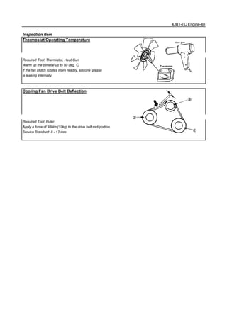 4JB1-TC Engine-40
Inspection Item
Thermostat Operating Temperature
Required Tool: Thermistor, Heat Gun
Warm up the bimetal up to 80 deg. C.
If the fan clutch rotates more readily, silicone grease
is leaking internally.
Cooling Fan Drive Belt Deflection
Required Tool: Ruler
Apply a force of 98Nm (10kg) to the drive belt mid-portion.
Service Standard: 8 - 12 mm
 